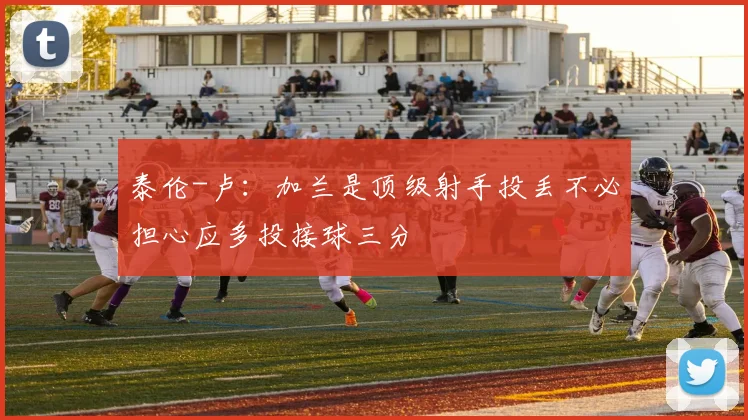 泰伦-卢：加兰是顶级射手投丢不必担心应多投接球三分