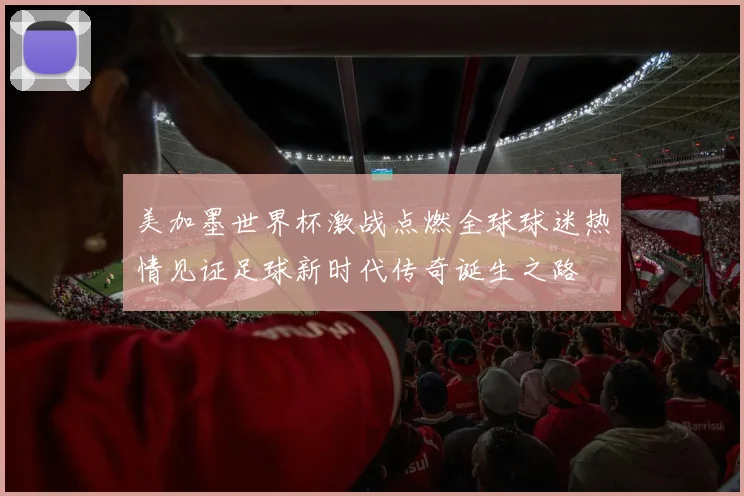 美加墨世界杯激战点燃全球球迷热情见证足球新时代传奇诞生之路