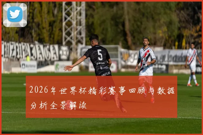 2026年世界杯精彩赛事回顾与数据分析全景解读