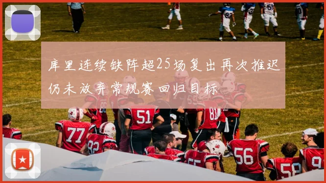 库里连续缺阵超25场复出再次推迟仍未放弃常规赛回归目标
