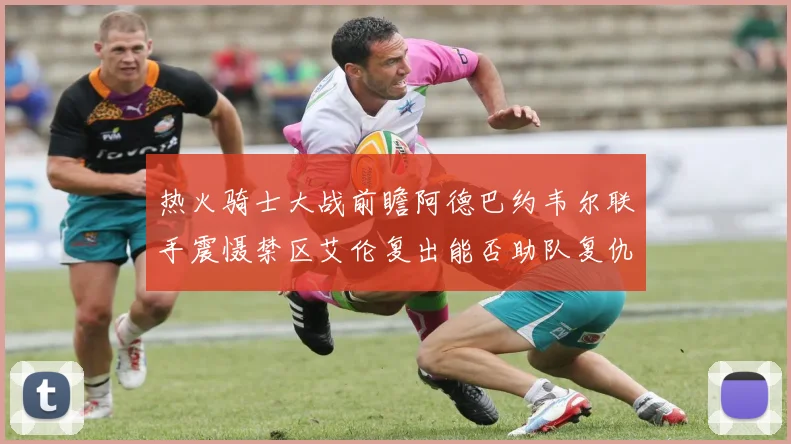 热火骑士大战前瞻阿德巴约韦尔联手震慑禁区艾伦复出能否助队复仇