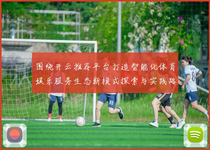 围绕开云推荐平台打造智能化体育娱乐服务生态新模式探索与实践路径