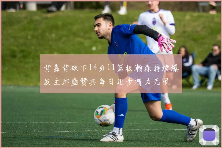 背靠背砍下14分11篮板瀚森持续爆发主帅盛赞其每日进步潜力无限