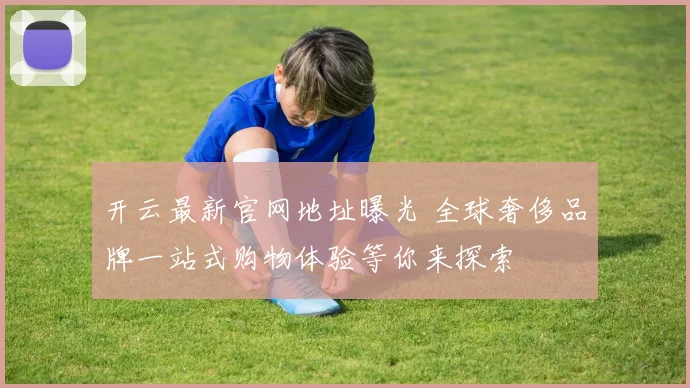 开云最新官网地址曝光 全球奢侈品牌一站式购物体验等你来探索