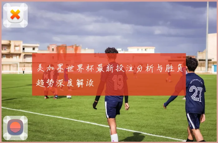 美加墨世界杯最新投注分析与胜负趋势深度解读