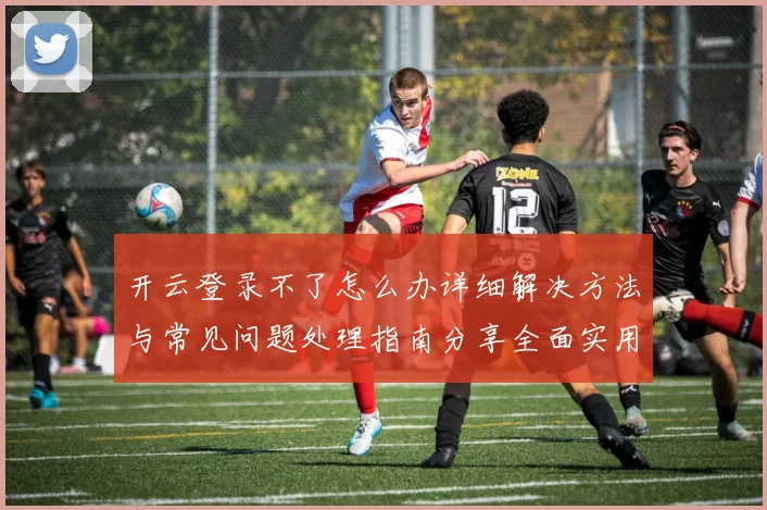 开云登录不了怎么办详细解决方法与常见问题处理指南分享全面实用版