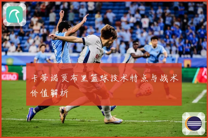 卡蒂诺莫布里篮球技术特点与战术价值解析
