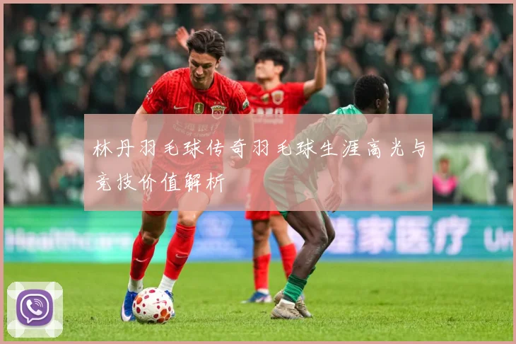林丹羽毛球传奇羽毛球生涯高光与竞技价值解析
