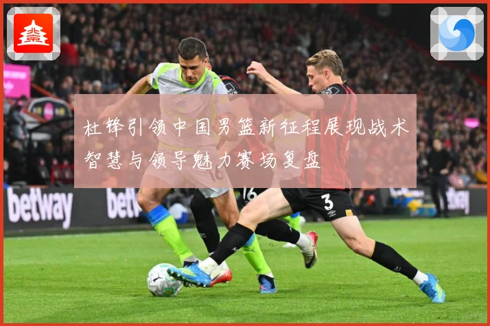 杜锋引领中国男篮新征程展现战术智慧与领导魅力赛场复盘