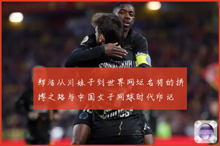 郑洁从川妹子到世界网坛名将的拼搏之路与中国女子网球时代印记