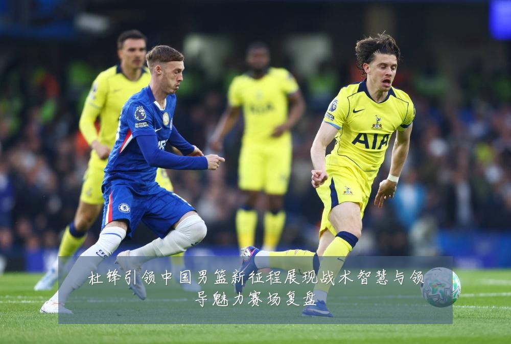 杜锋引领中国男篮新征程展现战术智慧与领导魅力赛场复盘