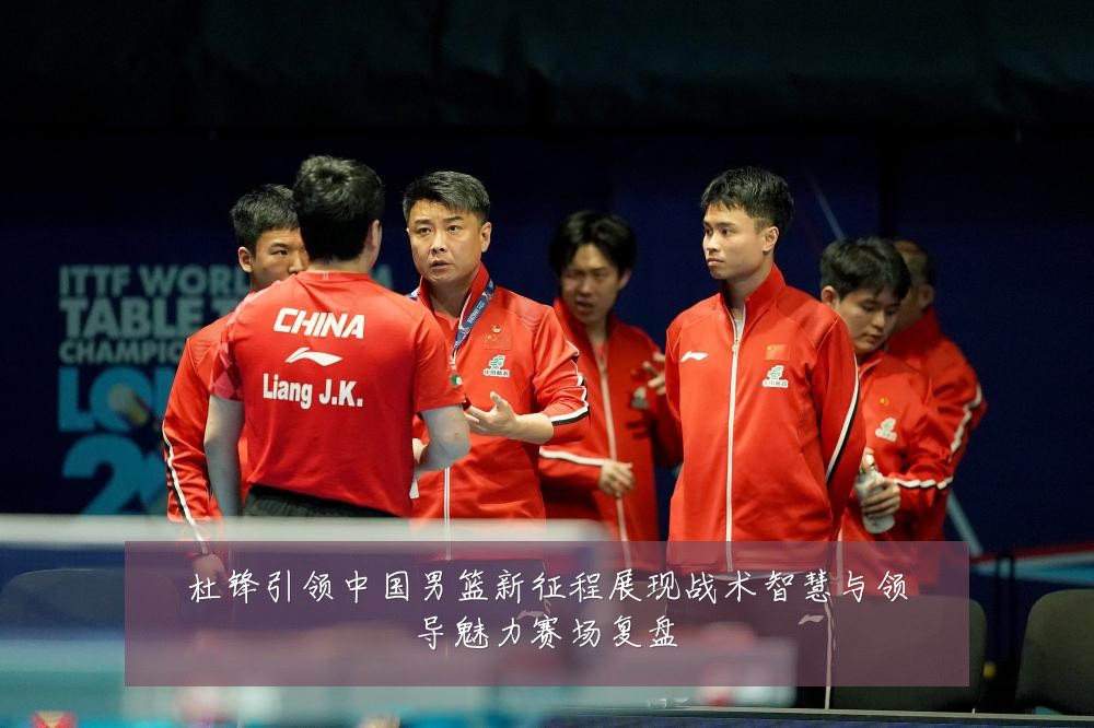杜锋引领中国男篮新征程展现战术智慧与领导魅力赛场复盘