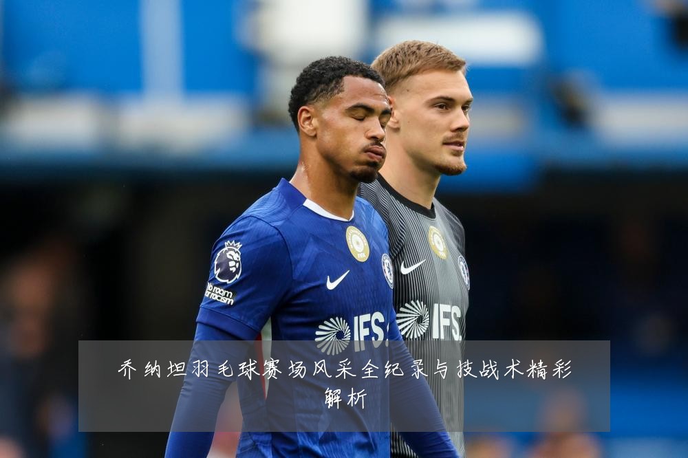 乔纳坦羽毛球赛场风采全纪录与技战术精彩解析